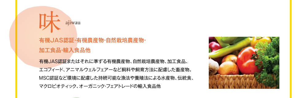 味　ajiwau　有機JAS認証・有機農産物・自然栽培農産物・加工食品・輸入食品他　有機JAS認証またはそれに準ずる有機農産物、自然栽培農産物、加工食品、エコフィード、アニマルウェルフェアーなど飼料や飼育方法に配慮した畜産物。MSC認証など環境に配慮した持続可能な漁法や養殖法による水産物、伝統食、マクロビオティック、オーガニック・フェアトレードの輸入食品他